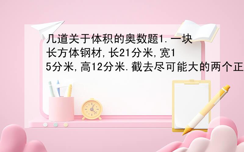 几道关于体积的奥数题1.一块长方体钢材,长21分米,宽15分米,高12分米.截去尽可能大的两个正方体（不焊接割补）后,还