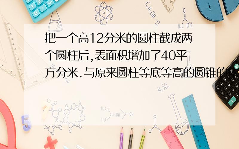 把一个高12分米的圆柱截成两个圆柱后,表面积增加了40平方分米.与原来圆柱等底等高的圆锥的体积是多少