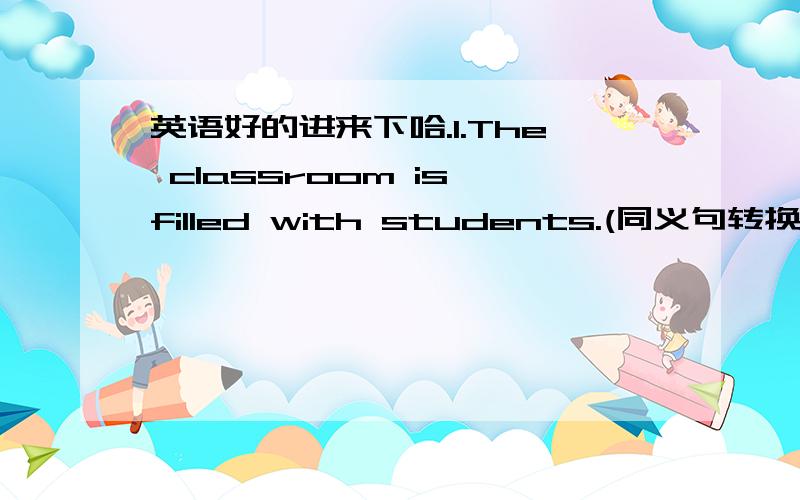 英语好的进来下哈.1.The classroom is filled with students.(同义句转换）The