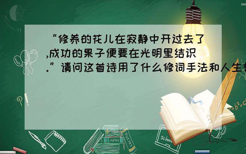 “修养的花儿在寂静中开过去了,成功的果子便要在光明里结识.”请问这首诗用了什么修词手法和人生哲理