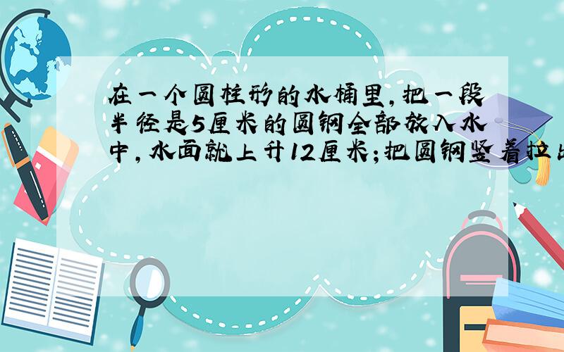 在一个圆柱形的水桶里,把一段半径是5厘米的圆钢全部放入水中,水面就上升12厘米；把圆钢竖着拉出水面8厘