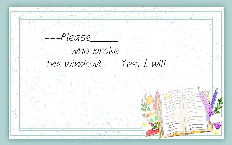 ---Please__________who broke the window?---Yes,I will.