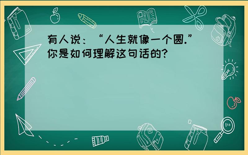 有人说：“人生就像一个圆.”你是如何理解这句话的?