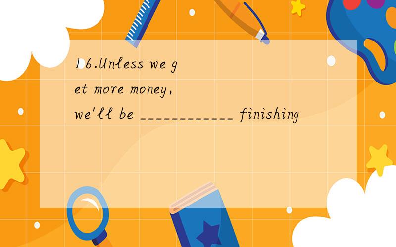 16.Unless we get more money,we'll be ____________ finishing