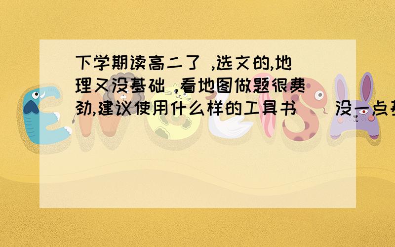 下学期读高二了 ,选文的,地理又没基础 ,看地图做题很费劲,建议使用什么样的工具书 （ 没一点基础）