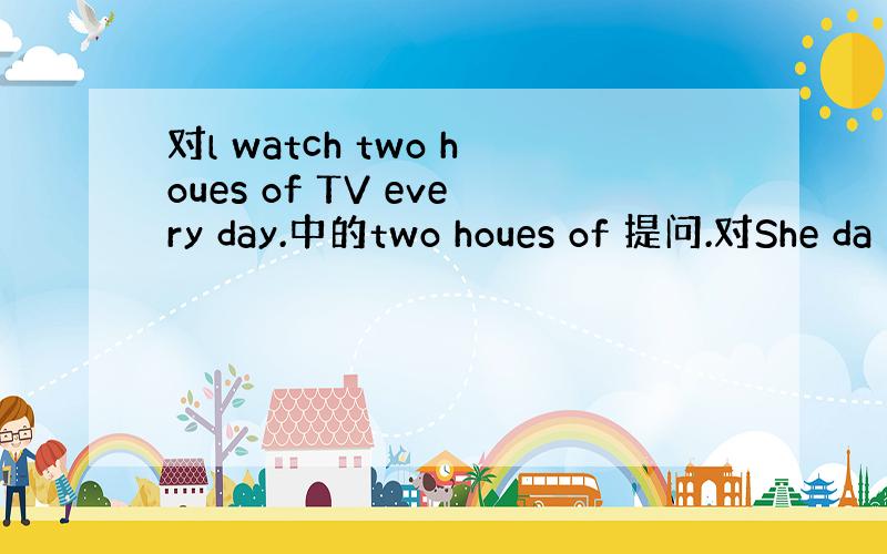 对l watch two houes of TV every day.中的two houes of 提问.对She da