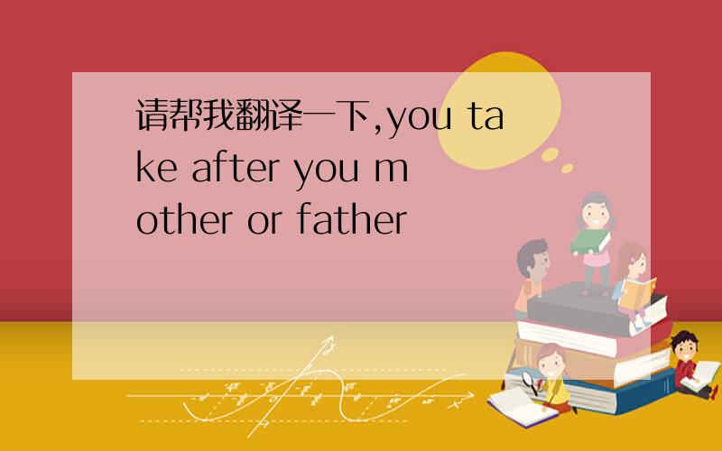 请帮我翻译一下,you take after you mother or father