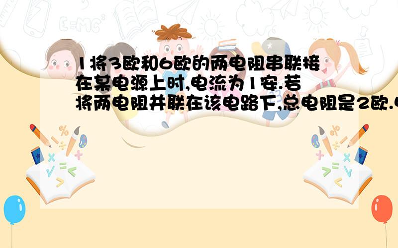 1将3欧和6欧的两电阻串联接在某电源上时,电流为1安.若将两电阻并联在该电路下,总电阻是2欧.电路中的总电流为—A?