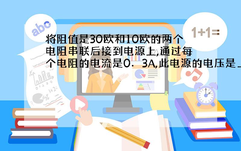 将阻值是30欧和10欧的两个电阻串联后接到电源上,通过每个电阻的电流是0．3A,此电源的电压是＿＿＿＿,