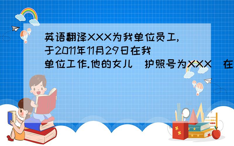 英语翻译XXX为我单位员工,于2011年11月29日在我单位工作.他的女儿（护照号为XXX）在2013年1月16日到20