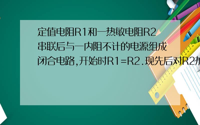 定值电阻R1和一热敏电阻R2串联后与一内阻不计的电源组成闭合电路,开始时R1=R2.现先后对R2加热、冷却,则下列关于R