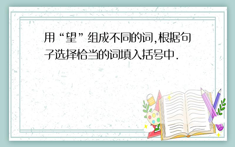 用“望”组成不同的词,根据句子选择恰当的词填入括号中.