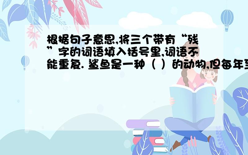 根据句子意思,将三个带有“残”字的词语填入括号里,词语不能重复. 鲨鱼是一种（ ）的动物,但每年至少