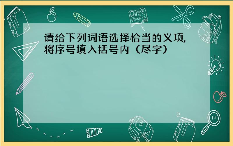 请给下列词语选择恰当的义项,将序号填入括号内（尽字）