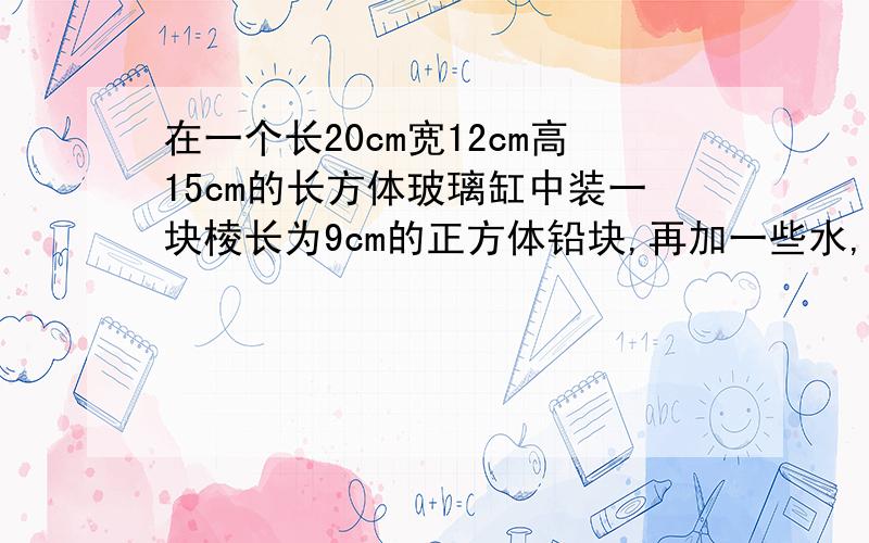 在一个长20cm宽12cm高15cm的长方体玻璃缸中装一块棱长为9cm的正方体铅块,再加一些水,完全淹没正方体铅块