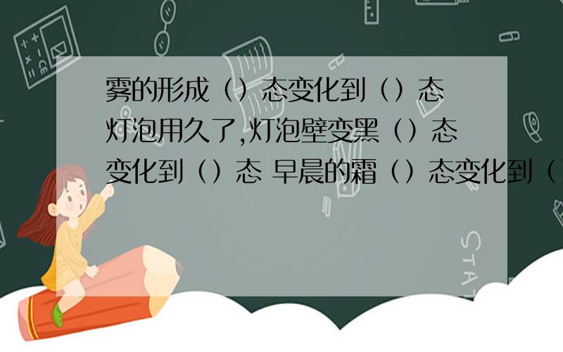 雾的形成（）态变化到（）态 灯泡用久了,灯泡壁变黑（）态变化到（）态 早晨的霜（）态变化到（）态