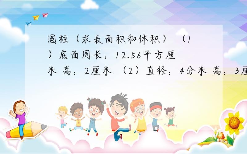 圆柱（求表面积和体积） （1）底面周长：12.56平方厘米 高：2厘米 （2）直径：4分米 高：3厘米