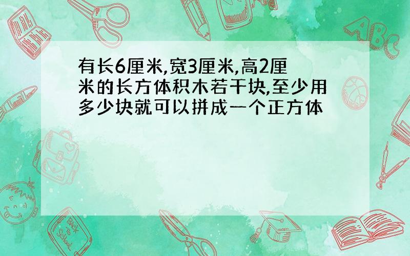 有长6厘米,宽3厘米,高2厘米的长方体积木若干块,至少用多少块就可以拼成一个正方体