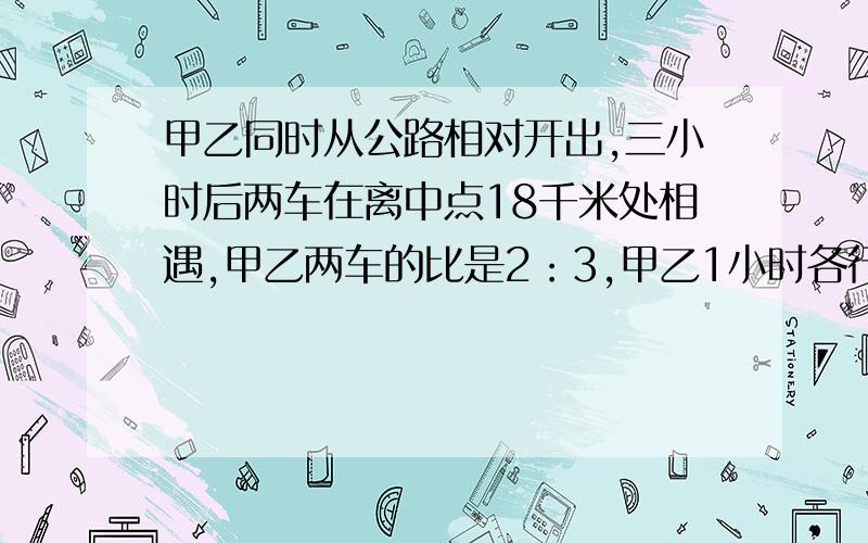 甲乙同时从公路相对开出,三小时后两车在离中点18千米处相遇,甲乙两车的比是2：3,甲乙1小时各行几千米?