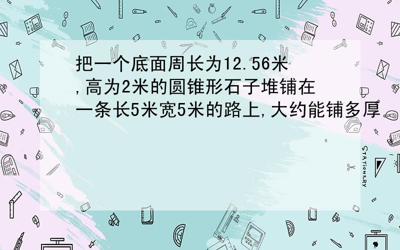 把一个底面周长为12.56米,高为2米的圆锥形石子堆铺在一条长5米宽5米的路上,大约能铺多厚