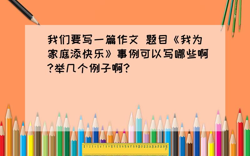 我们要写一篇作文 题目《我为家庭添快乐》事例可以写哪些啊?举几个例子啊?