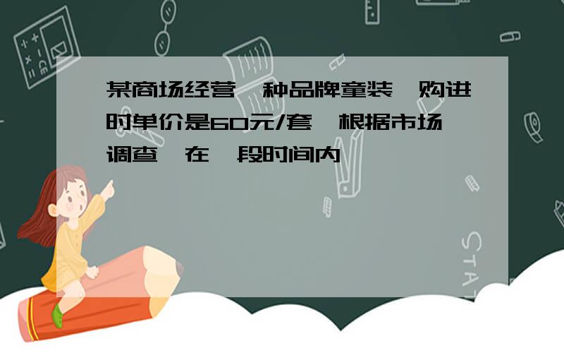 某商场经营一种品牌童装,购进时单价是60元/套,根据市场调查,在一段时间内