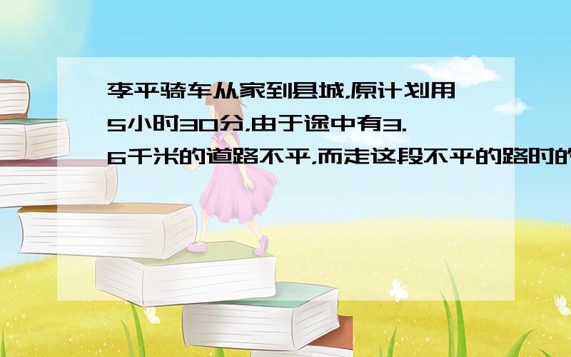 李平骑车从家到县城，原计划用5小时30分，由于途中有3.6千米的道路不平，而走这段不平的路时的速度相当于原速度的34