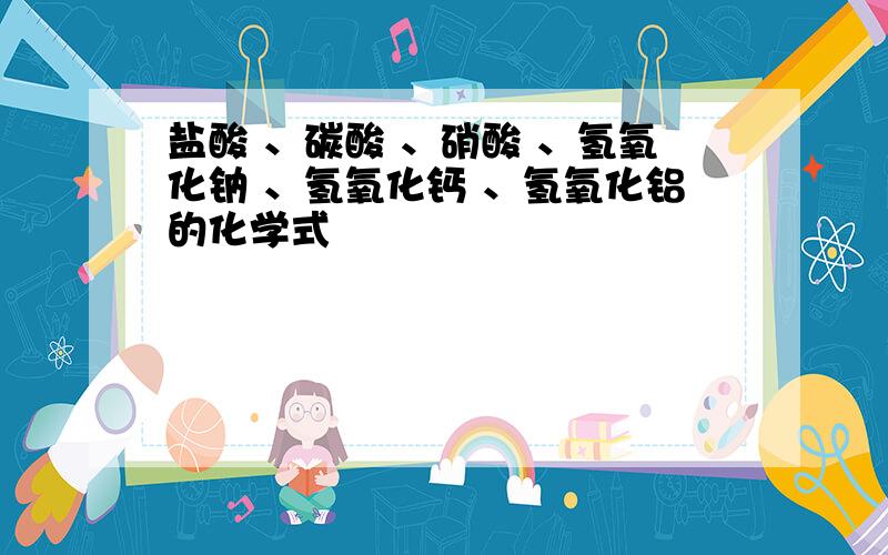 盐酸 、碳酸 、硝酸 、氢氧化钠 、氢氧化钙 、氢氧化铝的化学式