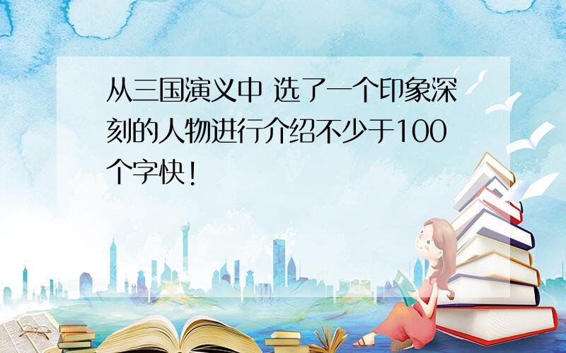 从三国演义中 选了一个印象深刻的人物进行介绍不少于100个字快!