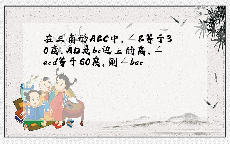 在三角形ABC中，∠B等于30度，AD是bc边上的高，∠acd等于60度，则∠bac