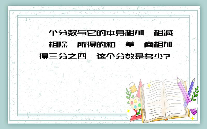 一个分数与它的本身相加,相减,相除,所得的和,差,商相加得三分之四,这个分数是多少?