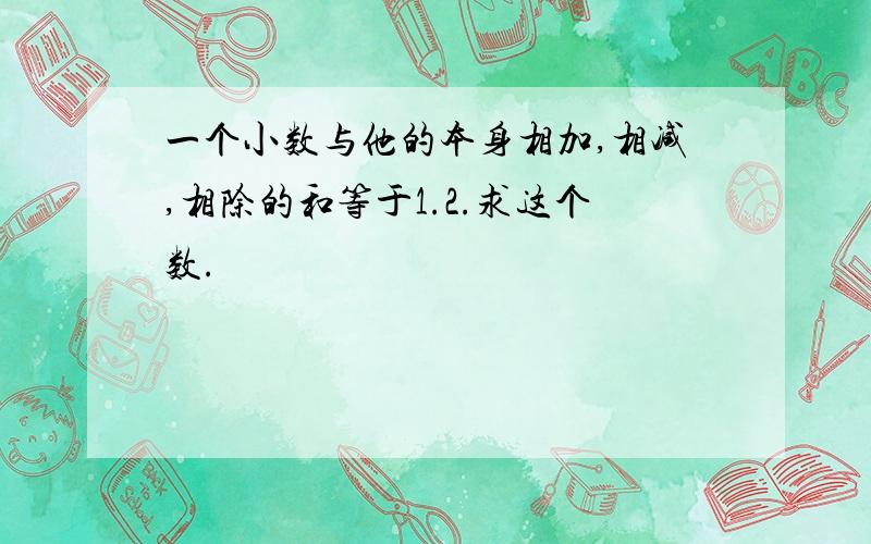 一个小数与他的本身相加,相减,相除的和等于1.2.求这个数.