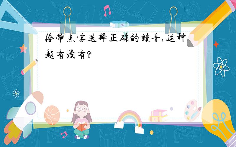 给带点字选择正确的读音,这种题有没有?