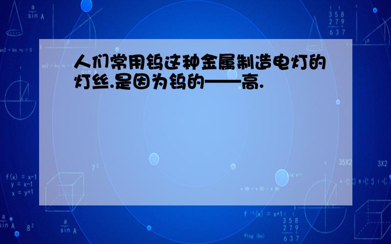 人们常用钨这种金属制造电灯的灯丝.是因为钨的——高.