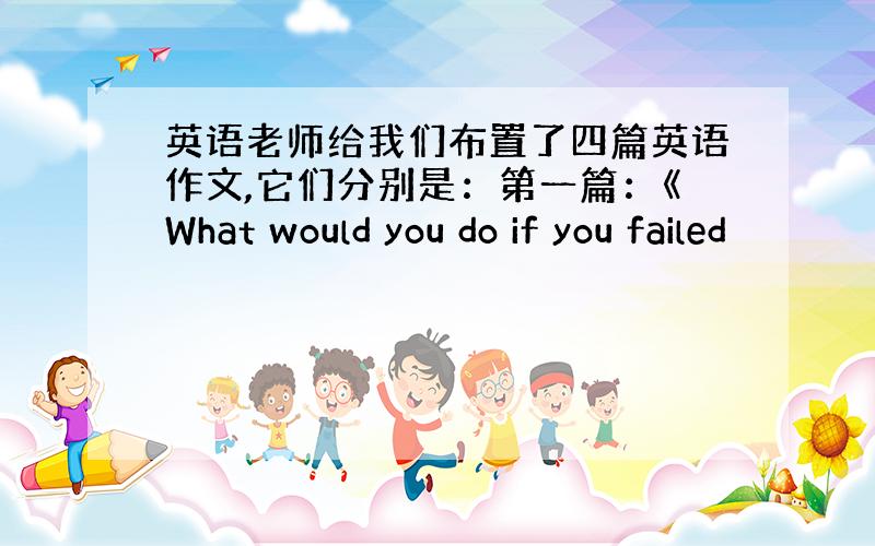 英语老师给我们布置了四篇英语作文,它们分别是：第一篇：《What would you do if you failed