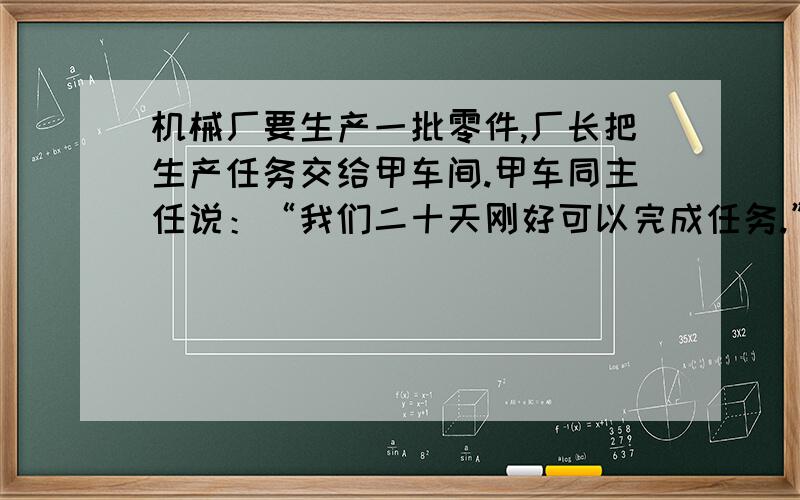 机械厂要生产一批零件,厂长把生产任务交给甲车间.甲车同主任说：“我们二十天刚好可以完成任务.”甲车