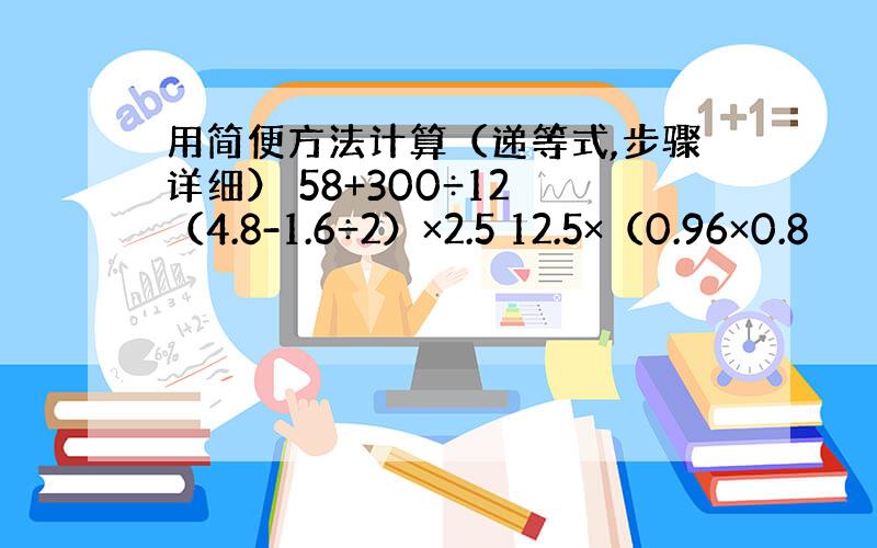 用简便方法计算（递等式,步骤详细） 58+300÷12 （4.8-1.6÷2）×2.5 12.5×（0.96×0.8