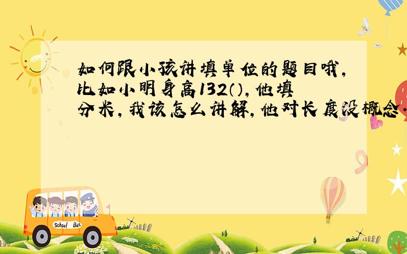 如何跟小孩讲填单位的题目哦,比如小明身高132（）,他填分米,我该怎么讲解,他对长度没概念.