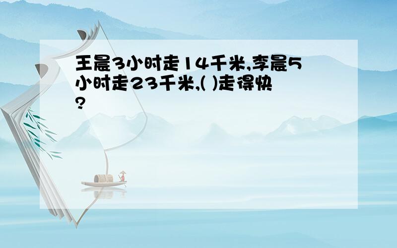 王晨3小时走14千米,李晨5小时走23千米,( )走得快?