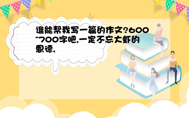 谁能帮我写一篇的作文?600~700字吧,一定不忘大虾的恩德,