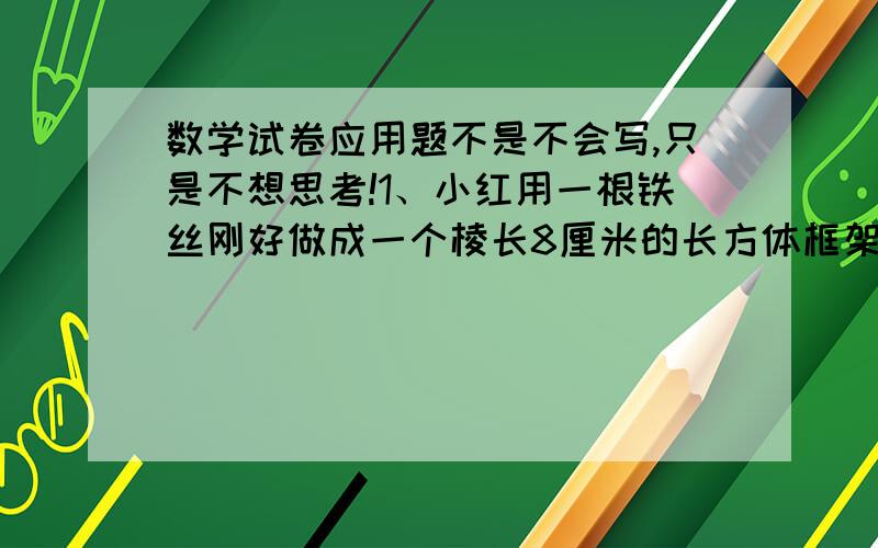 数学试卷应用题不是不会写,只是不想思考!1、小红用一根铁丝刚好做成一个棱长8厘米的长方体框架,如果用这根铁丝做一个长10