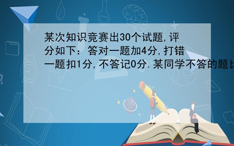 某次知识竞赛出30个试题,评分如下：答对一题加4分,打错一题扣1分,不答记0分.某同学不答的题比打错的题