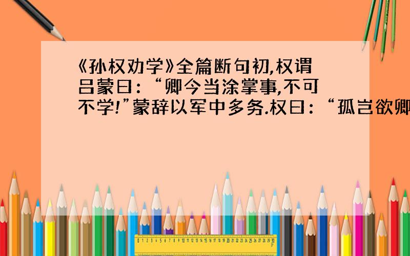 《孙权劝学》全篇断句初,权谓吕蒙曰：“卿今当涂掌事,不可不学!”蒙辞以军中多务.权曰：“孤岂欲卿治经为博士邪（yé）?但