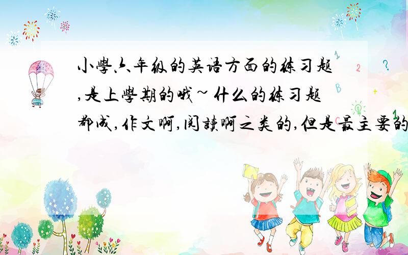 小学六年级的英语方面的练习题,是上学期的哦~什么的练习题都成,作文啊,阅读啊之类的,但是最主要的是一定要有答案谢谢