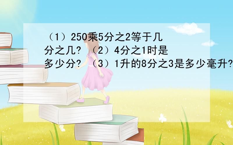 （1）250乘5分之2等于几分之几? （2）4分之1时是多少分? （3）1升的8分之3是多少毫升?