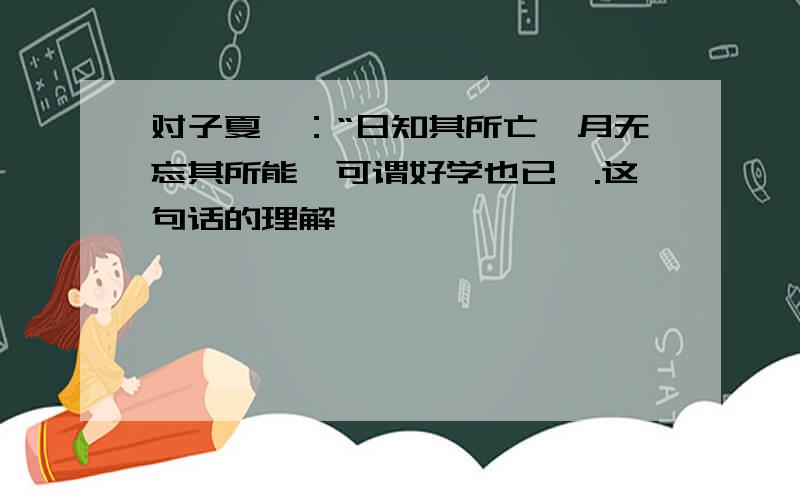 对子夏曰：“日知其所亡,月无忘其所能,可谓好学也已矣.这句话的理解