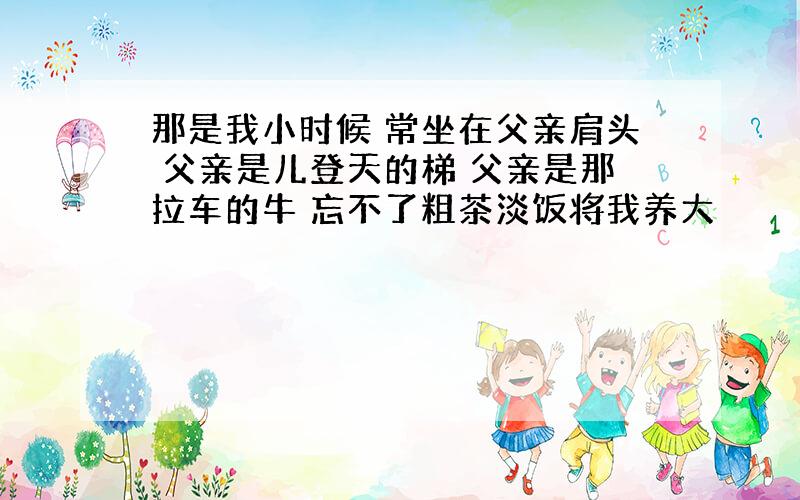 那是我小时候 常坐在父亲肩头 父亲是儿登天的梯 父亲是那拉车的牛 忘不了粗茶淡饭将我养大