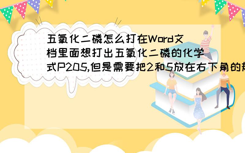 五氧化二磷怎么打在Word文档里面想打出五氧化二磷的化学式P205,但是需要把2和5放在右下角的规范写法请问有人乐意赐教