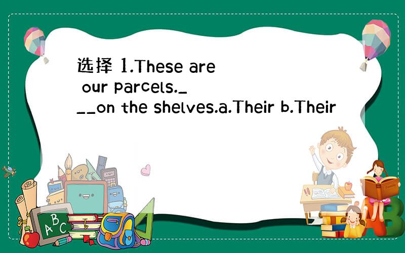 选择 1.These are our parcels.___on the shelves.a.Their b.Their