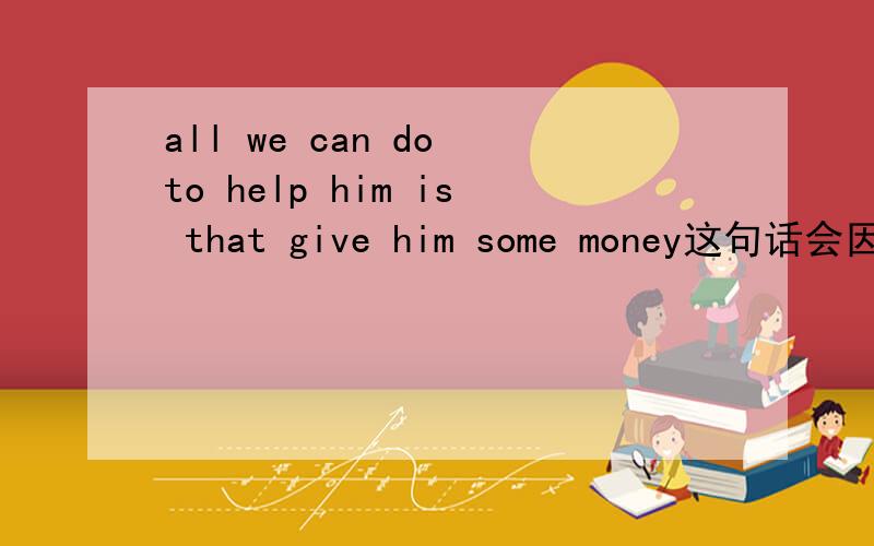 all we can do to help him is that give him some money这句话会因为从